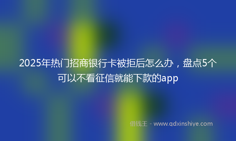2025年热门招商银行卡被拒后怎么办，盘点5个可以不看征信就能下款的app