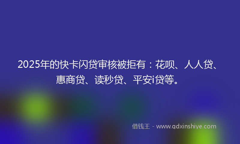 2025年的快卡闪贷审核被拒有：花呗、人人贷、惠商贷、读秒贷、平安i贷等。