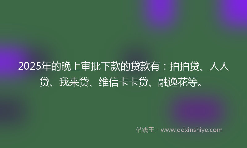 2025年的晚上审批下款的贷款有：拍拍贷、人人贷、我来贷、维信卡卡贷、融逸花等。