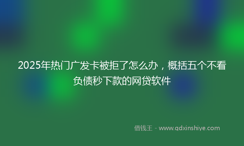 2025年热门广发卡被拒了怎么办，概括五个不看负债秒下款的网贷软件