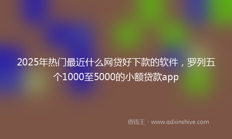 2025年热门最近什么网贷好下款的软件，罗列五个1000至5000的小额贷款app