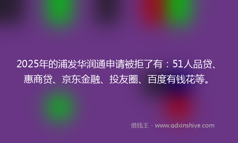 2025年的浦发华润通申请被拒了有：51人品贷、惠商贷、京东金融、投友圈、百度有钱花等。