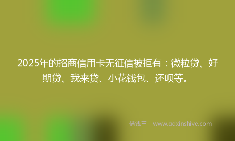 2025年的招商信用卡无征信被拒有：微粒贷、好期贷、我来贷、小花钱包、还呗等。