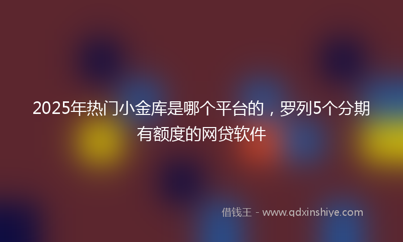 2025年热门小金库是哪个平台的，罗列5个分期有额度的网贷软件