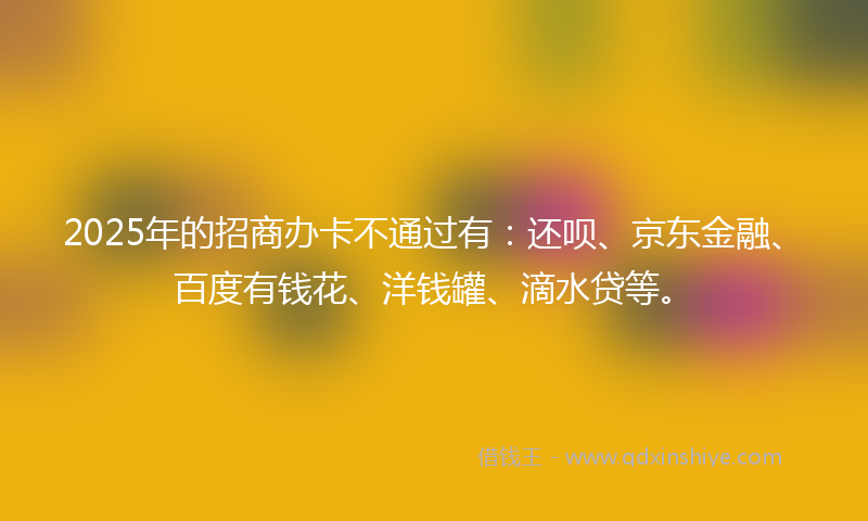 2025年的招商办卡不通过有：还呗、京东金融、百度有钱花、洋钱罐、滴水贷等。