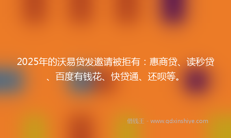 2025年的沃易贷发邀请被拒有：惠商贷、读秒贷、百度有钱花、快贷通、还呗等。