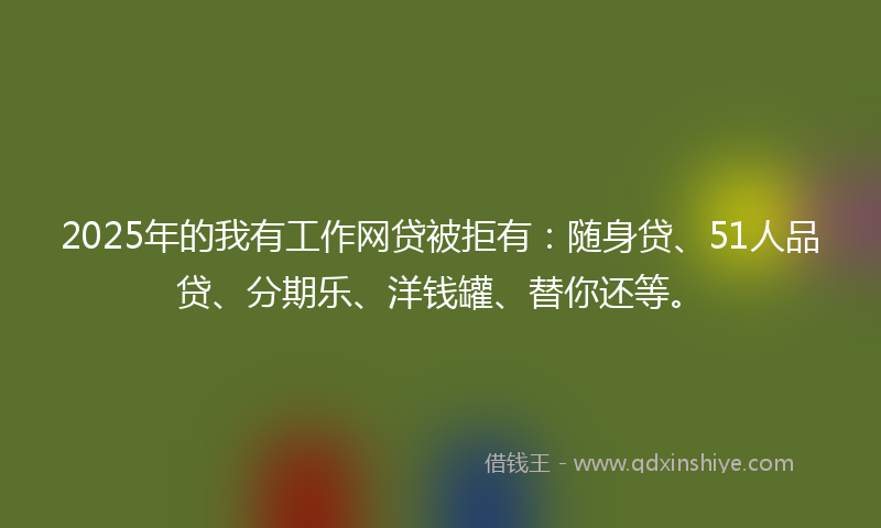 2025年的我有工作网贷被拒有：随身贷、51人品贷、分期乐、洋钱罐、替你还等。