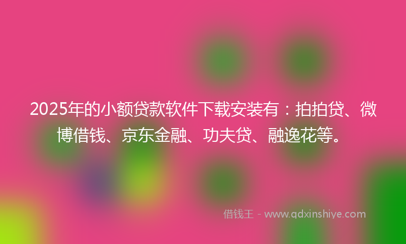2025年的小额贷款软件下载安装有：拍拍贷、微博借钱、京东金融、功夫贷、融逸花等。
