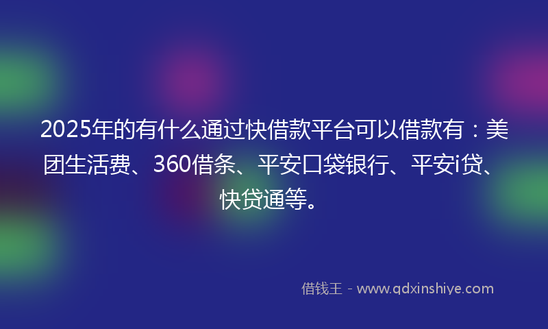 2025年的有什么通过快借款平台可以借款有：美团生活费、360借条、平安口袋银行、平安i贷、快贷通等。