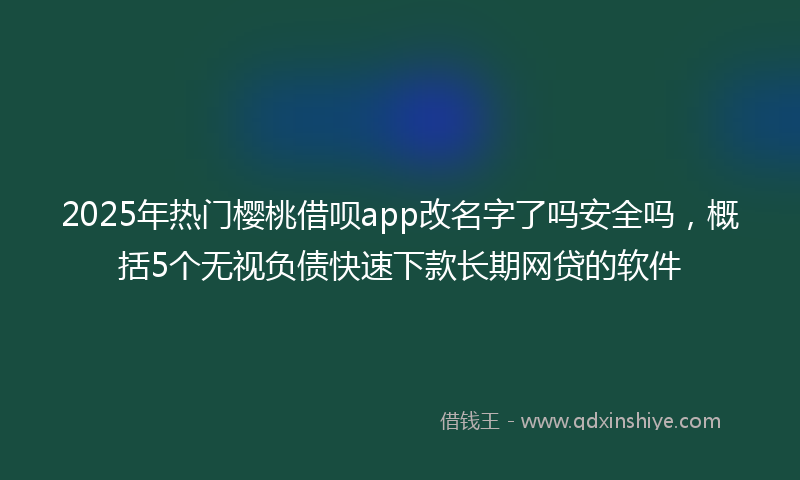 2025年热门樱桃借呗app改名字了吗安全吗，概括5个无视负债快速下款长期网贷的软件
