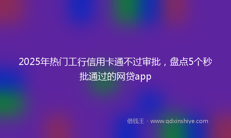 2025年热门工行信用卡通不过审批，盘点5个秒批通过的网贷app