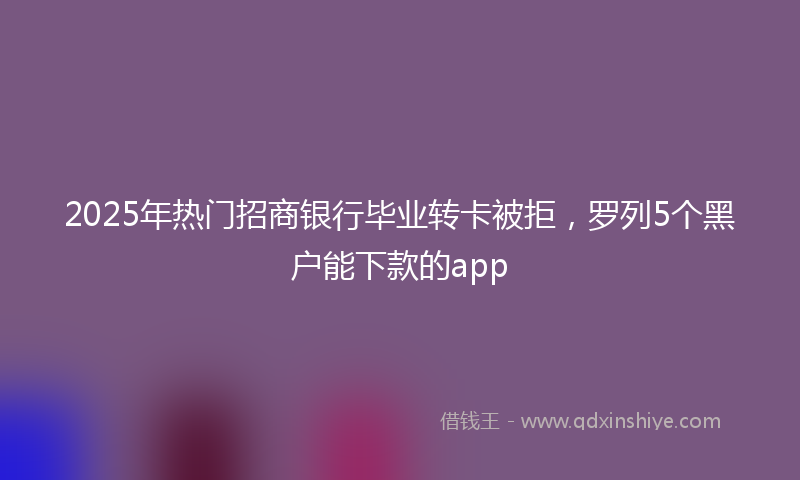 2025年热门招商银行毕业转卡被拒，罗列5个黑户能下款的app