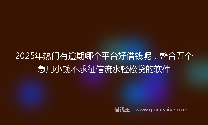 2025年热门有逾期哪个平台好借钱呢，整合五个急用小钱不求征信流水轻松贷的软件