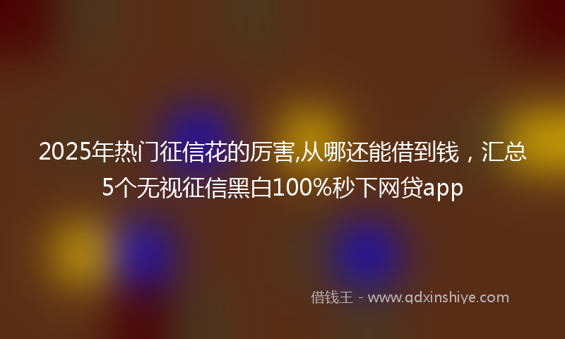 2025年热门征信花的厉害,从哪还能借到钱，汇总5个无视征信黑白100%秒下网贷app