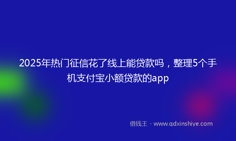 2025年热门征信花了线上能贷款吗，整理5个手机支付宝小额贷款的app