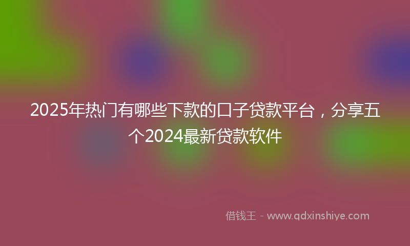 2025年热门有哪些下款的口子贷款平台，分享五个2024最新贷款软件