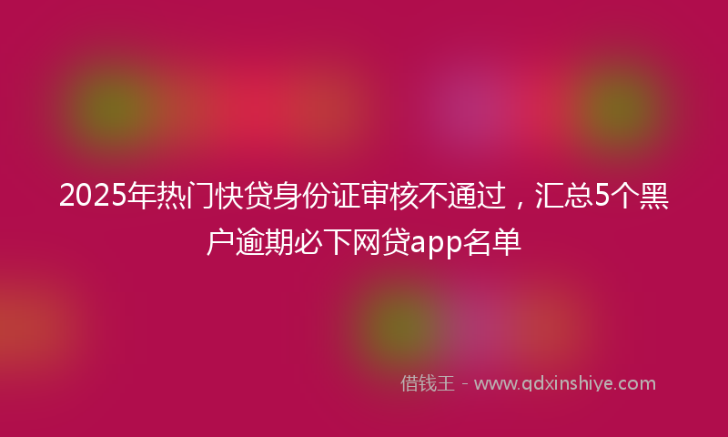2025年热门快贷身份证审核不通过，汇总5个黑户逾期必下网贷app名单