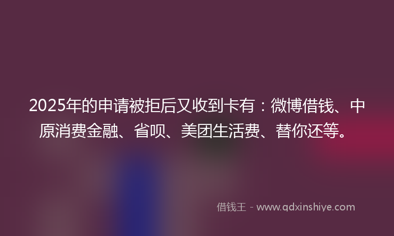 2025年的申请被拒后又收到卡有：微博借钱、中原消费金融、省呗、美团生活费、替你还等。