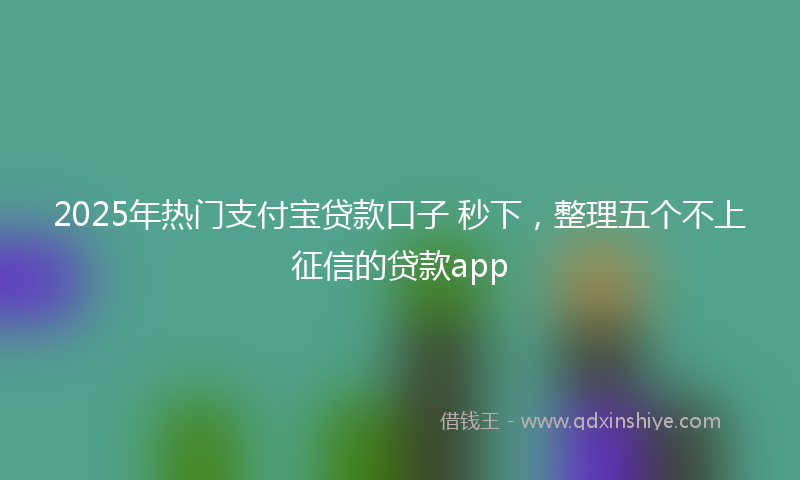 2025年热门支付宝贷款口子 秒下，整理五个不上征信的贷款app