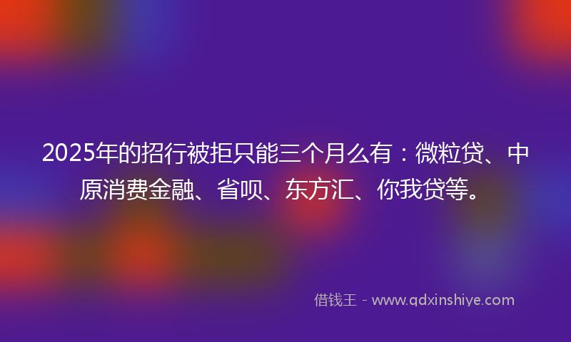 2025年的招行被拒只能三个月么有：微粒贷、中原消费金融、省呗、东方汇、你我贷等。
