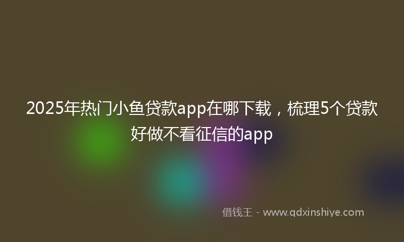 2025年热门小鱼贷款app在哪下载，梳理5个贷款好做不看征信的app
