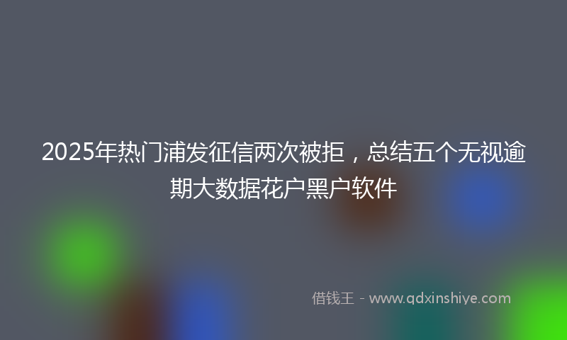2025年热门浦发征信两次被拒，总结五个无视逾期大数据花户黑户软件