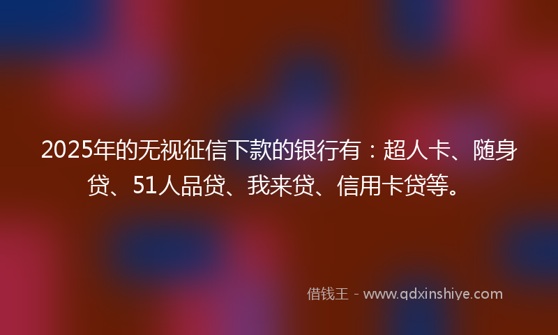 2025年的无视征信下款的银行有：超人卡、随身贷、51人品贷、我来贷、信用卡贷等。
