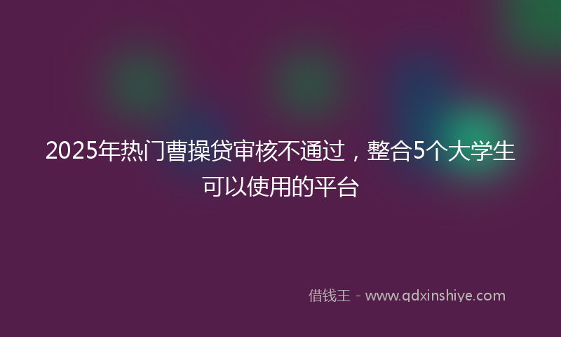 2025年热门曹操贷审核不通过，整合5个大学生可以使用的平台