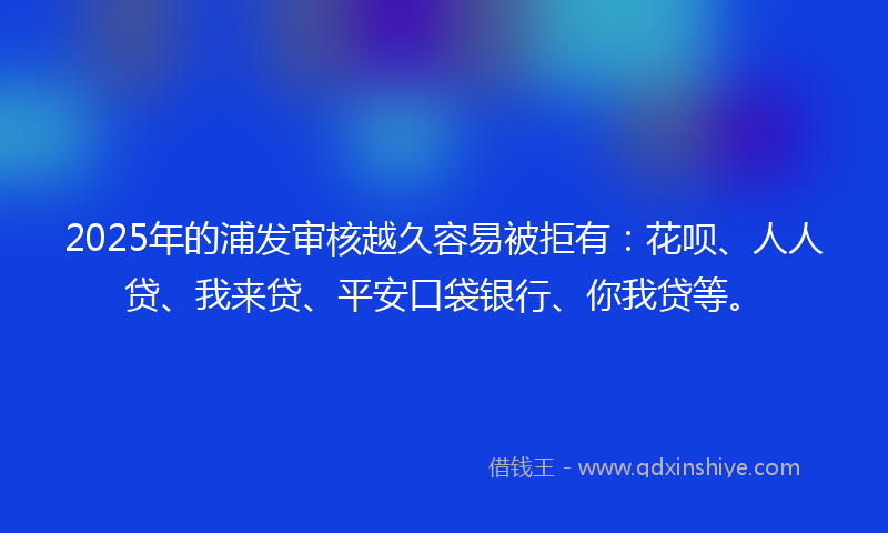 2025年的浦发审核越久容易被拒有：花呗、人人贷、我来贷、平安口袋银行、你我贷等。