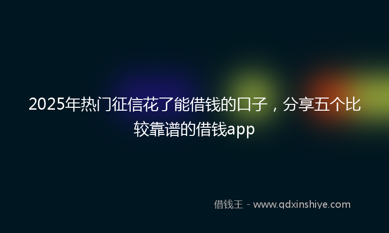 2025年热门征信花了能借钱的口子,分享五个比较靠谱的借钱app