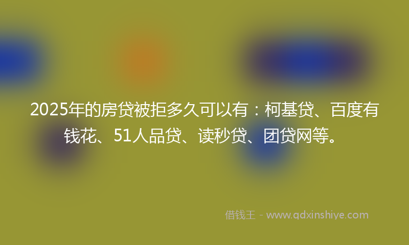 2025年的房贷被拒多久可以有：柯基贷、百度有钱花、51人品贷、读秒贷、团贷网等。