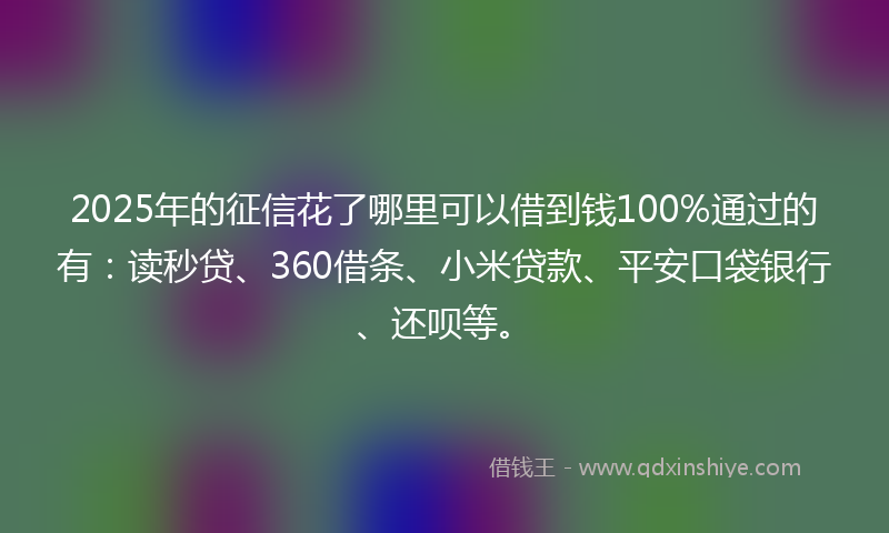 2025年的征信花了哪里可以借到钱100%通过的有：读秒贷、360借条、小米贷款、平安口袋银行、还呗等。