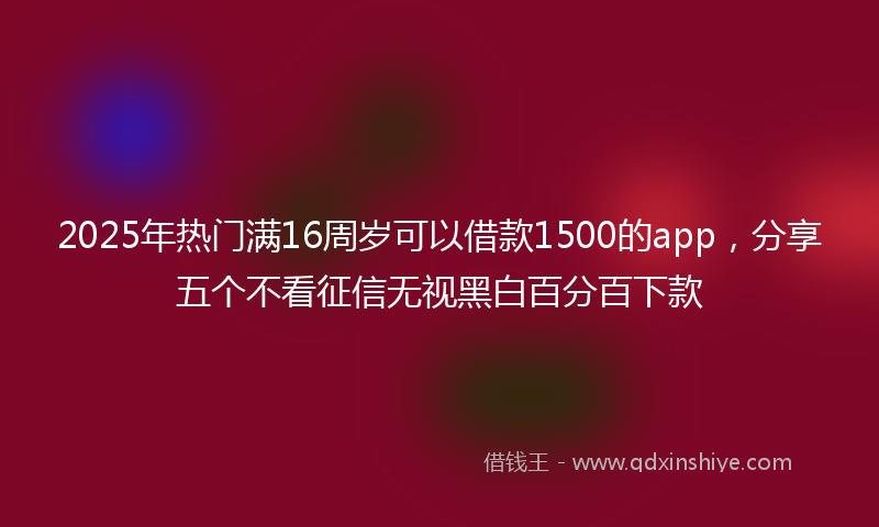 2025年热门满16周岁可以借款1500的app，分享五个不看征信无视黑白百分百下款