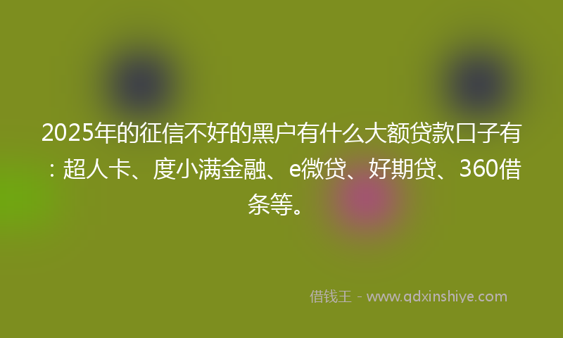 2025年的征信不好的黑户有什么大额贷款口子有：超人卡、度小满金融、e微贷、好期贷、360借条等。