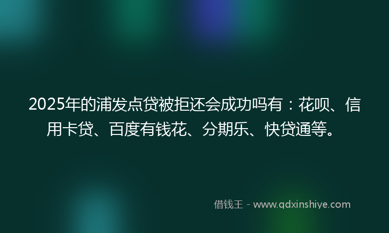 2025年的浦发点贷被拒还会成功吗有：花呗、信用卡贷、百度有钱花、分期乐、快贷通等。