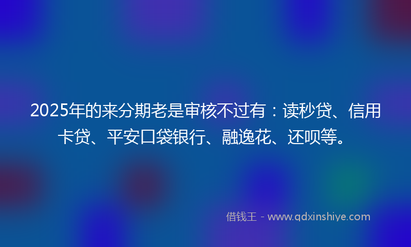 2025年的来分期老是审核不过有：读秒贷、信用卡贷、平安口袋银行、融逸花、还呗等。