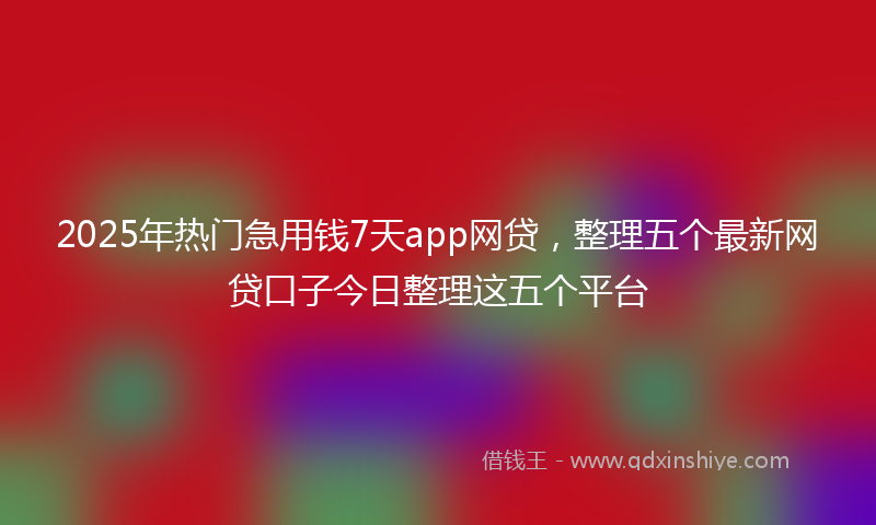 2025年热门急用钱7天app网贷，整理五个最新网贷口子今日整理这五个平台