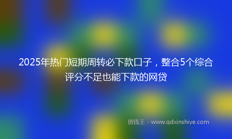 2025年热门短期周转必下款口子，整合5个综合评分不足也能下款的网贷