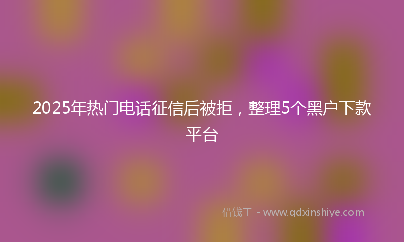 2025年热门电话征信后被拒，整理5个黑户下款平台