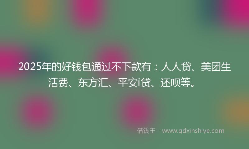 2025年的好钱包通过不下款有：人人贷、美团生活费、东方汇、平安i贷、还呗等。