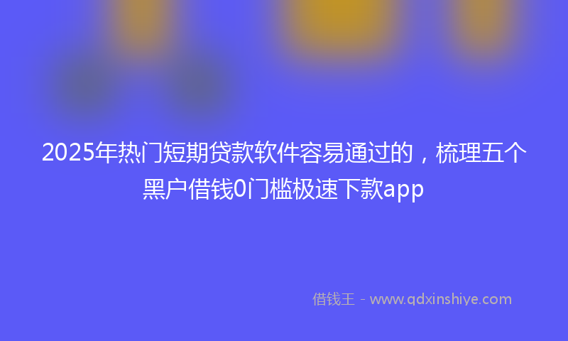 2025年热门短期贷款软件容易通过的，梳理五个黑户借钱0门槛极速下款app