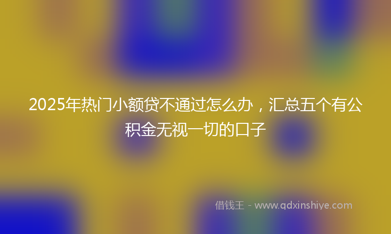 2025年热门小额贷不通过怎么办，汇总五个有公积金无视一切的口子