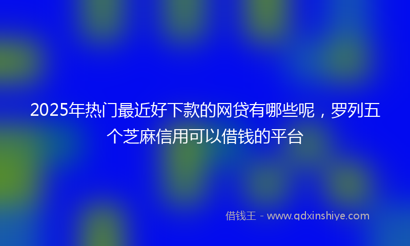 2025年热门最近好下款的网贷有哪些呢，罗列五个芝麻信用可以借钱的平台