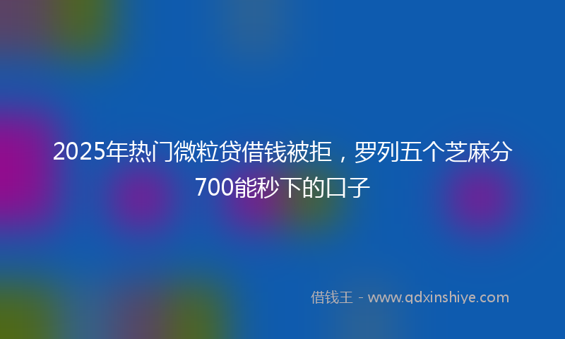 2025年热门微粒贷借钱被拒，罗列五个芝麻分700能秒下的口子