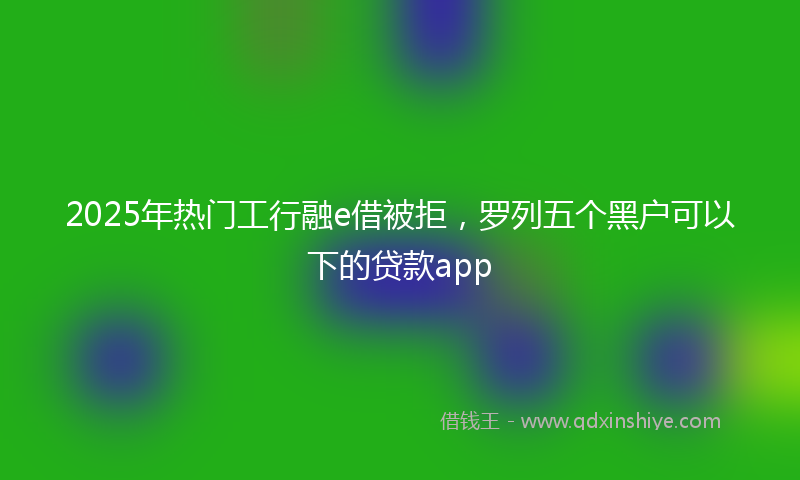 2025年热门工行融e借被拒，罗列五个黑户可以下的贷款app