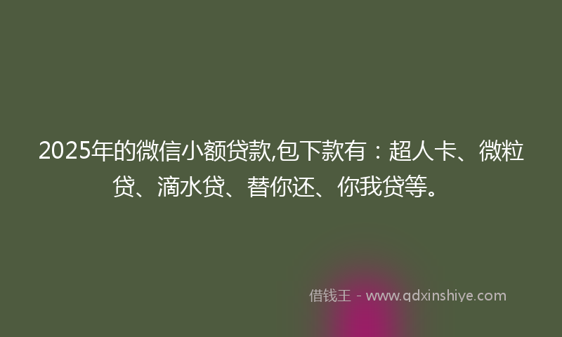 2025年的微信小额贷款,包下款有：超人卡、微粒贷、滴水贷、替你还、你我贷等。