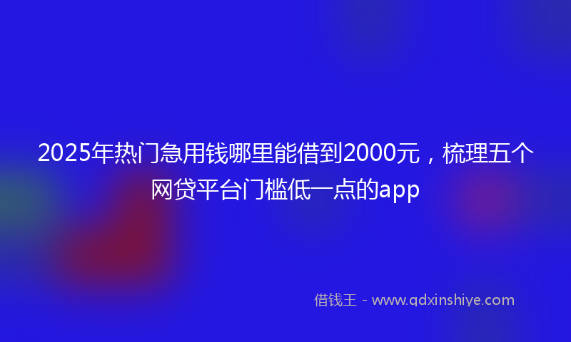 2025年热门急用钱哪里能借到2000元，梳理五个网贷平台门槛低一点的app