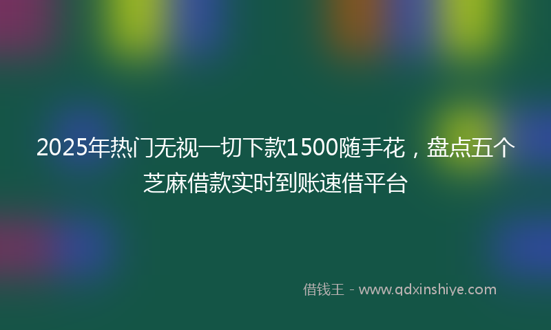2025年热门无视一切下款1500随手花，盘点五个芝麻借款实时到账速借平台