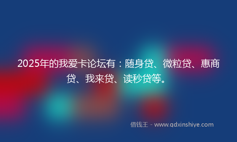 2025年的我爱卡论坛有：随身贷、微粒贷、惠商贷、我来贷、读秒贷等。