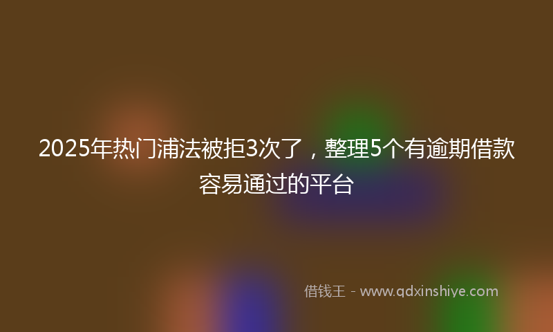 2025年热门浦法被拒3次了，整理5个有逾期借款容易通过的平台